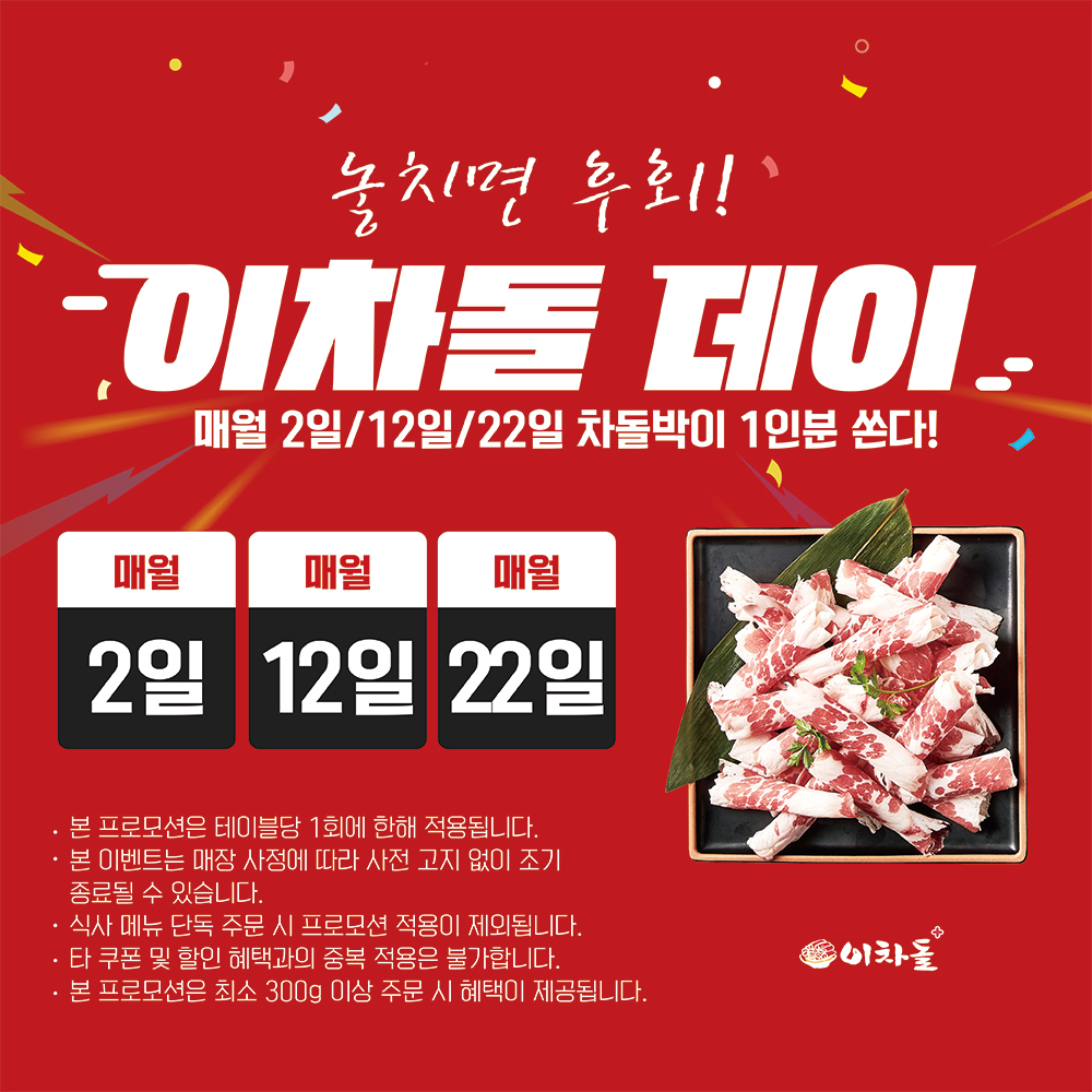 이웃님들! 이차돌에서 쏜대요! 쏜다! 쏜다! ????
매달 돌아오는 특별한 날, 이차돌 데이를 놓치지 마세요!
숫자에 '2'가 들어가는 날엔 무조건 이차돌로 출동해야 하는 이유!
매월 2일, 12일, 22일에 이차돌 매장에 오시면,
고소하고 야들야들한 차돌박이 1인분이 공짜랍니다